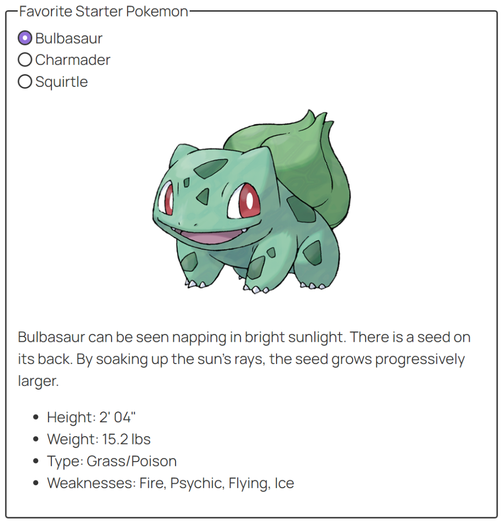 A fieldset form control with the label, "Favorite Starter Pokemon" and the radio options, "Bulbasaur", "Charmander", and "Squirtle". The "Bulbasaur" input is selected. Below is a picture of Bulbasaur along with the text, "Bulbasaur can be seen napping in bright sunlight. There is a seed on its back. By soaking up the sun's rays, the seed grows progressively larger. Height: 2ft 04in Weight: 15.2 lbs Type: Grass/Poison Weaknesses: Fire, Psychic, Flying, Ice"